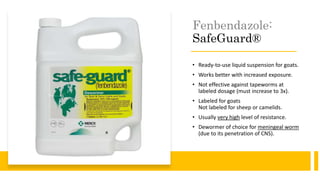 Fenbendazole:
SafeGuard®
• Ready-to-use liquid suspension for goats.
• Works better with increased exposure.
• Not effective against tapeworms at
labeled dosage (must increase to 3x).
• Labeled for goats
Not labeled for sheep or camelids.
• Usually very high level of resistance.
• Dewormer of choice for meningeal worm
(due to its penetration of CNS).
 