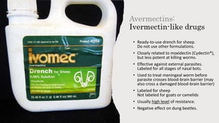 Avermectins:
Ivermectin-like drugs
• Ready-to-use drench for sheep.
Do not use other formulations.
• Closely related to moxidectin (Cydectin®),
but less potent at killing worms.
• Effective against external parasites.
Labeled for all stages of nasal bots.
• Used to treat meningeal worm before
parasite crosses blood-brain barrier (may
also cross a damaged blood-brain barrier)
• Labeled for sheep
Not labeled for goats or camelids
• Usually high level of resistance.
• Negative effect on dung beetles.
 