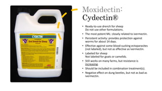 Moxidectin:
Cydectin®
• Ready-to-use drench for sheep
Do not use other formulations.
• The most potent ML: closely related to ivermectin.
• Persistent activity: provides protection against
worms for about 14 days.
• Effective against some blood-sucking ectoparasites
(not labeled), but not as effective as ivermectin.
• Labeled for sheep
Not labeled for goats or camelids.
• Still works on many farms, but resistance is
increasing.
• Should be included in combination treatment(s).
• Negative effect on dung beetles, but not as bad as
ivermectin.
 