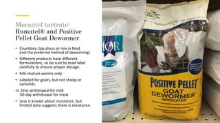 Morantel tartrate:
Rumatel® and Positive
Pellet Goat Dewormer
• Crumbles: top dress or mix in feed
(not the preferred method of deworming)
• Different products have different
formulations, so be sure to read label
carefully to ensure proper dosage.
• Kills mature worms only
• Labeled for goats, but not sheep or
camelids.
⇒ Zero withdrawal for milk
30-day withdrawal for meat
• Less is known about resistance, but
limited data suggests there is resistance.
 