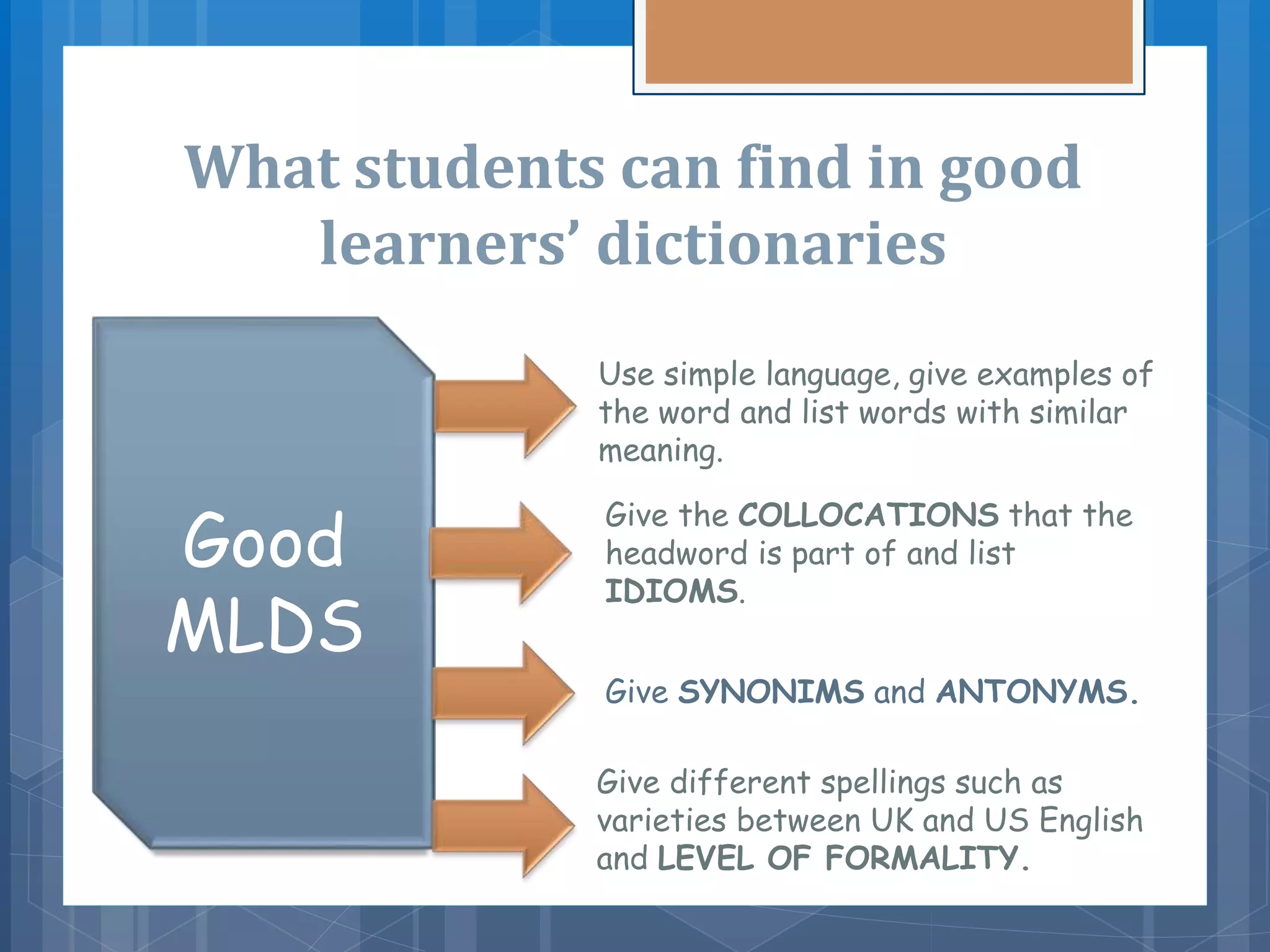 What students can find in good
learners’ dictionaries
Good
MLDS
Use simple language, give examples of
the word and list words with similar
meaning.
Give the COLLOCATIONS that the
headword is part of and list
IDIOMS.
Give different spellings such as
varieties between UK and US English
and LEVEL OF FORMALITY.
Give SYNONIMS and ANTONYMS.
 