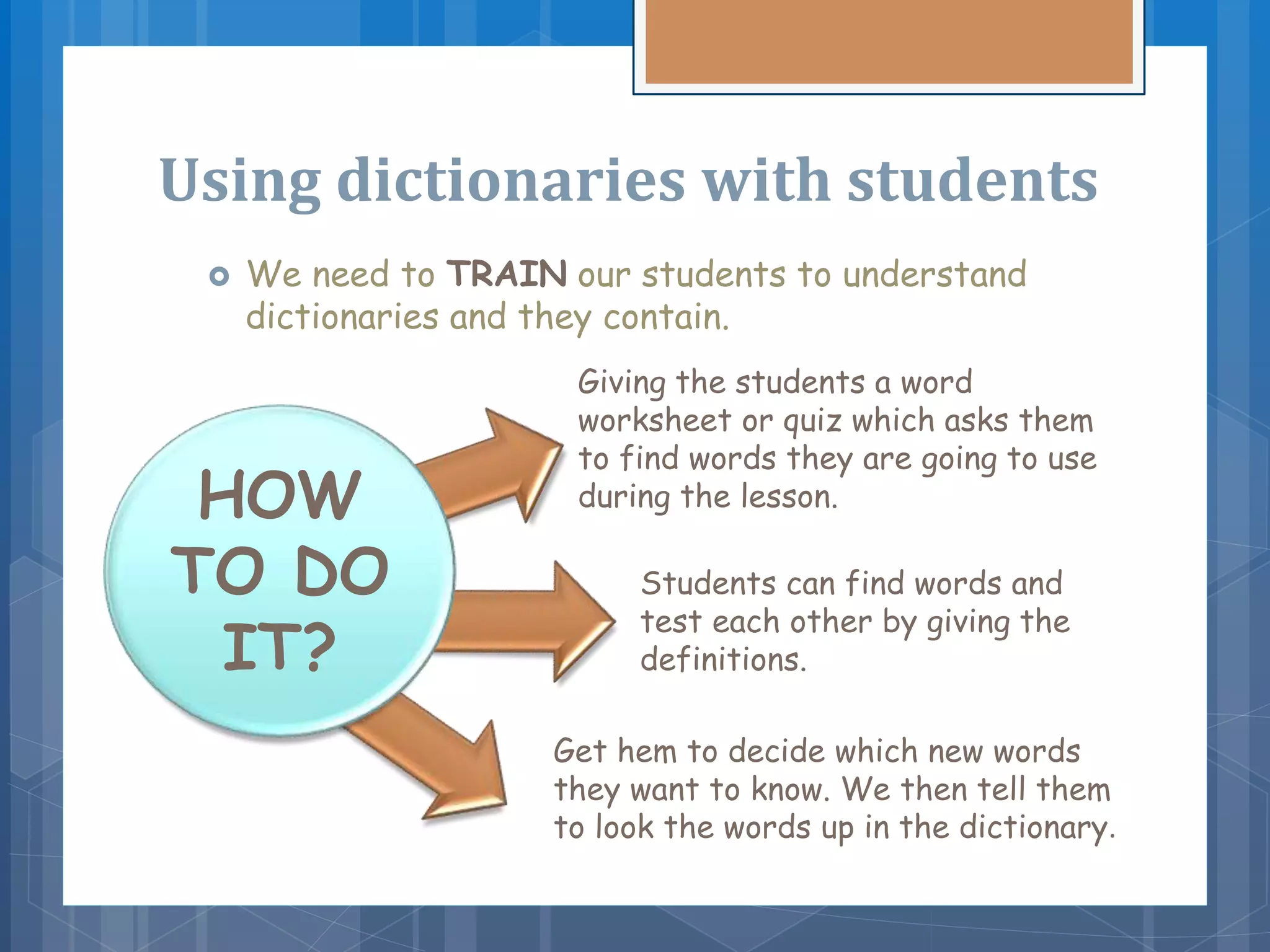 Using dictionaries with students
 We need to TRAIN our students to understand
dictionaries and they contain.
HOW
TO DO
IT?
Giving the students a word
worksheet or quiz which asks them
to find words they are going to use
during the lesson.
Students can find words and
test each other by giving the
definitions.
Get hem to decide which new words
they want to know. We then tell them
to look the words up in the dictionary.
 