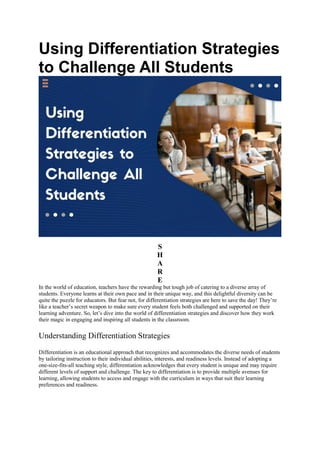 Using Differentiation Strategies
to Challenge All Students
S
H
A
R
E
In the world of education, teachers have the rewarding but tough job of catering to a diverse array of
students. Everyone learns at their own pace and in their unique way, and this delightful diversity can be
quite the puzzle for educators. But fear not, for differentiation strategies are here to save the day! They’re
like a teacher’s secret weapon to make sure every student feels both challenged and supported on their
learning adventure. So, let’s dive into the world of differentiation strategies and discover how they work
their magic in engaging and inspiring all students in the classroom.
Understanding Differentiation Strategies
Differentiation is an educational approach that recognizes and accommodates the diverse needs of students
by tailoring instruction to their individual abilities, interests, and readiness levels. Instead of adopting a
one-size-fits-all teaching style, differentiation acknowledges that every student is unique and may require
different levels of support and challenge. The key to differentiation is to provide multiple avenues for
learning, allowing students to access and engage with the curriculum in ways that suit their learning
preferences and readiness.
 