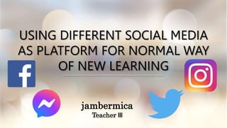 USING DIFFERENT SOCIAL MEDIA
AS PLATFORM FOR NORMAL WAY
OF NEW LEARNING
jambermica
Teacher III
 