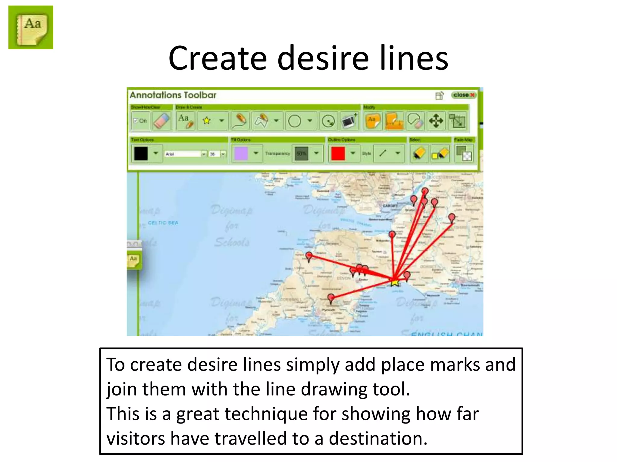 Create desire lines
To create desire lines simply add place marks and
join them with the line drawing tool.
This is a great technique for showing how far
visitors have travelled to a destination.
 