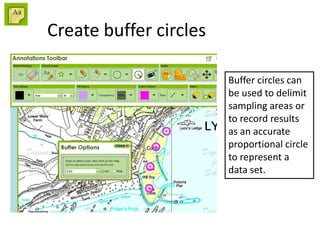 Create buffer circles
Buffer circles can
be used to delimit
sampling areas or
to record results
as an accurate
proportional circle
to represent a
data set.
 