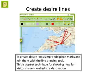 Create desire lines
To create desire lines simply add place marks and
join them with the line drawing tool.
This is a great technique for showing how far
visitors have travelled to a destination.
 
