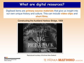 What are digital resources?
Digitised items are primary source materials that give us insight into
our own unique history and culture. This can include video clips and
                             short films.
           Constructing the Auckland Harbour Bridge, 1959




                    Reproduced courtesy of Archives New Zealand
 