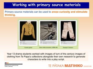 Working with primary source materials
Primary source materials can be used to arose curiosity and stimulate
thinking.




 Year 13 drama students worked with images of turn of the century images of
 clothing from Te Papa‟s collections alongside their own research to generate
                     characters to write into a play script.
 