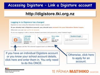 Accessing Digistore – Link a Digistore account

                http://digistore.tki.org.nz




If you have an individual Digistore account
                                              Otherwise, click here
 or you know your school account details,
                                                 to apply for an
click here and enter them in. You only need
                                                    account.
             to do this ONCE.
 