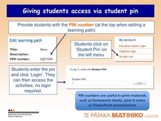 Giving students access via student pin

   Provide students with the PIN number (at the top when editing a
                            learning path)


                              Students click on
                              „Student Pin‟ on
                                the left menu


Students enter the pin
and click „Login‟. They
 can then access the
  activities, no login
       required.
                                PIN numbers are useful in print materials
                                 such as homework sheets, post-it notes
                                      or PowerPoint presentations
 