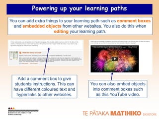 Powering up your learning paths
You can add extra things to your learning path such as comment boxes
  and embedded objects from other websites. You also do this when
                      editing your learning path.




   Add a comment box to give
 students instructions. This can      You can also embed objects
 have different coloured text and      into comment boxes such
  hyperlinks to other websites.          as this YouTube video.
 