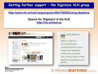 Getting further support – the Digistore VLN group

http://www.vln.school.nz/groups/profile/724225/using-digistore

               Search for ‘Digistore’ in the VLN
                     http://vln.school.nz
 