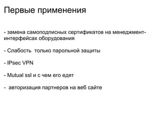 Первые применения - замена самоподписных сертификатов на менеджмент-интерфейсах оборудования - Слабость только парольной защиты - IPsec VPN - Mutual ssl и с чем его едят - авторизация партнеров на веб сайте