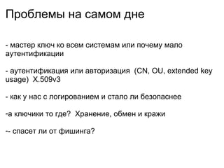 Проблемы на самом дне - мастер ключ ко всем системам или почему мало аутентификации - аутентификация или авторизация (CN, OU, extended key usage) X.509v3 - как у нас с логированием и стало ли безопаснее а ключики то где? Хранение, обмен и кражи - спасет ли от фишинга?