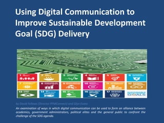Using Digital Communication to
Improve Sustainable Development
Goal (SDG) Delivery
by David Fellows (Director PFMConnect) and Glyn Evans
An examination of ways in which digital communication can be used to form an alliance between
academics, government administrators, political elites and the general public to confront the
challenge of the SDG agenda.
 