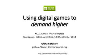 Using digital games to 
demand higher 
XXXIX Annual FAAPI Congress 
Santiago del Estero, Argentina, 18-0 September 2014 
Graham Stanley 
graham.Stanley@britishcouncil.org 
http://www.slideshare.net/bcgstanley/ 
 