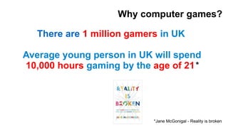 Why computer games? 
There are 1 million gamers in UK 
Average young person in UK will spend 
10,000 hours gaming by the a...