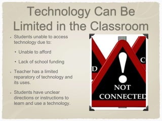 Technology Can Be
Limited in the Classroom
Students unable to access
technology due to:
• Unable to afford
• Lack of school funding
Teacher has a limited
reparatory of technology and
its uses.
Students have unclear
directions or instructions to
learn and use a technology.
 