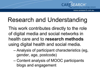 Research and Understanding
This work contributes directly to the role
of digital media and social networks in
health care and to research methods
using digital health and social media.
– Analysis of participant characteristics (eg,
gender, age, postcode)
– Content analysis of MOOC participants
blogs and engagement
 