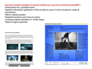 Just some common examples of research activities you may have carried out using NMT’s 
•Initial search for possible tracks 
•Specific information gathered on films similar to yours in terms of generic codes & 
conventions 
•Album release posters 
•Selected locations and mise en scene 
•Looking at good examples of similar blogs 
•Search engine searches 
 