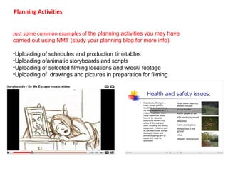 Planning Activities 
Just some common examples of the planning activities you may have 
carried out using NMT (study your planning blog for more info) 
•Uploading of schedules and production timetables 
•Uploading ofanimatic storyboards and scripts 
•Uploading of selected filming locations and wrecki footage 
•Uploading of drawings and pictures in preparation for filming 
 