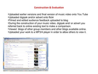 Construction & Evaluation 
•Uploaded earlier versions and final version of music video onto You Tube 
•Uploaded digipak and/or advert onto flickr 
•Filmed and edited audience feedback uploaded to blog 
•During the construction of your music video, digipak and/ or advert you 
referred back to online existing text to make a comparison. 
•Viewed blogs of other group members and other blogs available online. 
•Uploaded your work to a MP3/4 player in order to allow others to view it. 
 