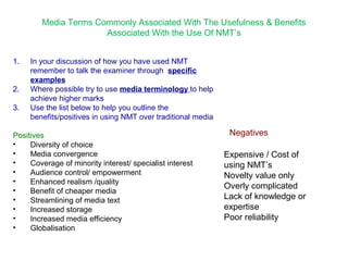 Media Terms Commonly Associated With The Usefulness & Benefits 
Associated With the Use Of NMT’s 
1. In your discussion of how you have used NMT 
remember to talk the examiner through specific 
examples 
2. Where possible try to use media terminology to help 
achieve higher marks 
3. Use the list below to help you outline the 
benefits/positives in using NMT over traditional media 
Positives 
• Diversity of choice 
• Media convergence 
• Coverage of minority interest/ specialist interest 
• Audience control/ empowerment 
• Enhanced realism /quality 
• Benefit of cheaper media 
• Streamlining of media text 
• Increased storage 
• Increased media efficiency 
• Globalisation 
Negatives 
Expensive / Cost of 
using NMT’s 
Novelty value only 
Overly complicated 
Lack of knowledge or 
expertise 
Poor reliability 
 