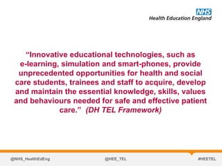 “Innovative educational technologies, such as
e-learning, simulation and smart-phones, provide
unprecedented opportunities for health and social
care students, trainees and staff to acquire, develop
and maintain the essential knowledge, skills, values
and behaviours needed for safe and effective patient
care.” (DH TEL Framework)
@NHS_HealthEdEng @HEE_TEL #HEETEL
 