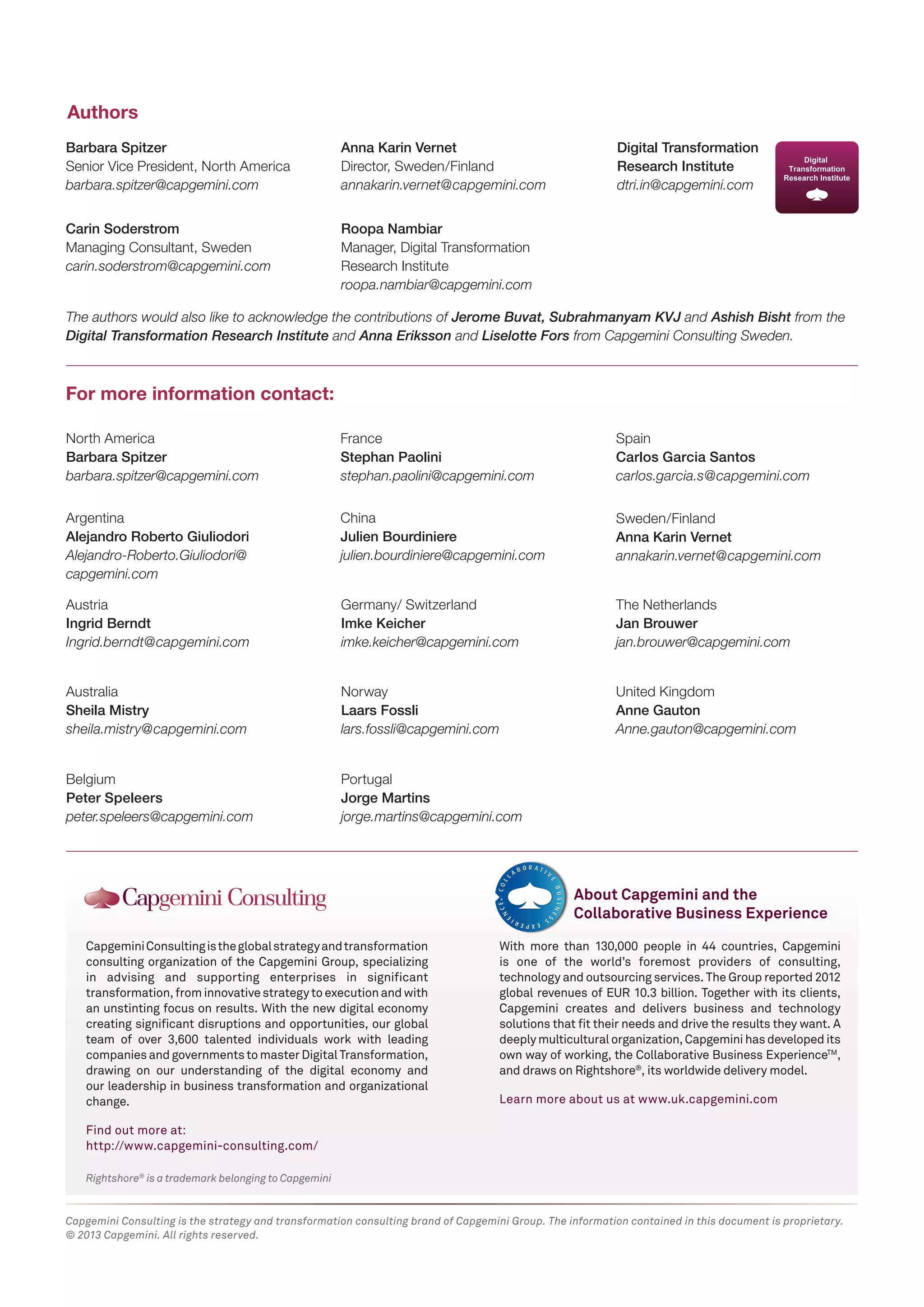 Authors 
Barbara Spitzer 
Senior Vice President, North America 
barbara.spitzer@capgemini.com 
Carin Soderstrom 
Managing Consultant, Sweden 
carin.soderstrom@capgemini.com 
Anna Karin Vernet 
Director, Sweden/Finland 
annakarin.vernet@capgemini.com 
Roopa Nambiar 
Manager, Digital Transformation 
Research Institute 
roopa.nambiar@capgemini.com 
The authors would also like to acknowledge the contributions of Jerome Buvat, Subrahmanyam KVJ and Ashish Bisht from the 
Digital Transformation Research Institute and Anna Eriksson and Liselotte Fors from Capgemini Consulting Sweden. 
For more information contact: 
North America 
Barbara Spitzer 
barbara.spitzer@capgemini.com 
Argentina 
Alejandro Roberto Giuliodori 
Alejandro-Roberto.Giuliodori@ 
capgemini.com 
Austria 
Ingrid Berndt 
Ingrid.berndt@capgemini.com 
Australia 
Sheila Mistry 
sheila.mistry@capgemini.com 
France 
Stephan Paolini 
stephan.paolini@capgemini.com 
Belgium 
Peter Speleers 
peter.speleers@capgemini.com 
China 
Julien Bourdiniere 
julien.bourdiniere@capgemini.com 
Germany/ Switzerland 
Imke Keicher 
imke.keicher@capgemini.com 
Norway 
Laars Fossli 
lars.fossli@capgemini.com 
Portugal 
Jorge Martins 
jorge.martins@capgemini.com 
Capgemini Consulting is the global strategy and transformation 
consulting organization of the Capgemini Group, specializing 
in advising and supporting enterprises in significant 
transformation, from innovative strategy to execution and with 
an unstinting focus on results. With the new digital economy 
creating significant disruptions and opportunities, our global 
team of over 3,600 talented individuals work with leading 
companies and governments to master Digital Transformation, 
drawing on our understanding of the digital economy and 
our leadership in business transformation and organizational 
change. 
Find out more at: 
http://www.capgemini-consulting.com/ 
Rightshore® is a trademark belonging to Capgemini 
Digital Transformation 
Research Institute 
dtri.in@capgemini.com 
Spain 
Carlos Garcia Santos 
carlos.garcia.s@capgemini.com 
Sweden/Finland 
Anna Karin Vernet 
annakarin.vernet@capgemini.com 
The Netherlands 
Jan Brouwer 
jan.brouwer@capgemini.com 
United Kingdom 
Anne Gauton 
Anne.gauton@capgemini.com 
About Capgemini and the 
Collaborative Business Experience 
With more than 130,000 people in 44 countries, Capgemini 
is one of the world’s foremost providers of consulting, 
technology and outsourcing services. The Group reported 2012 
global revenues of EUR 10.3 billion. Together with its clients, 
Capgemini creates and delivers business and technology 
solutions that fit their needs and drive the results they want. A 
deeply multicultural organization, Capgemini has developed its 
own way of working, the Collaborative Business ExperienceTM, 
and draws on Rightshore®, its worldwide delivery model. 
Learn more about us at www.uk.capgemini.com 
Capgemini Consulting is the strategy and transformation consulting brand of Capgemini Group. The information contained in this document is proprietary. 
© 2013 Capgemini. All rights reserved. 
