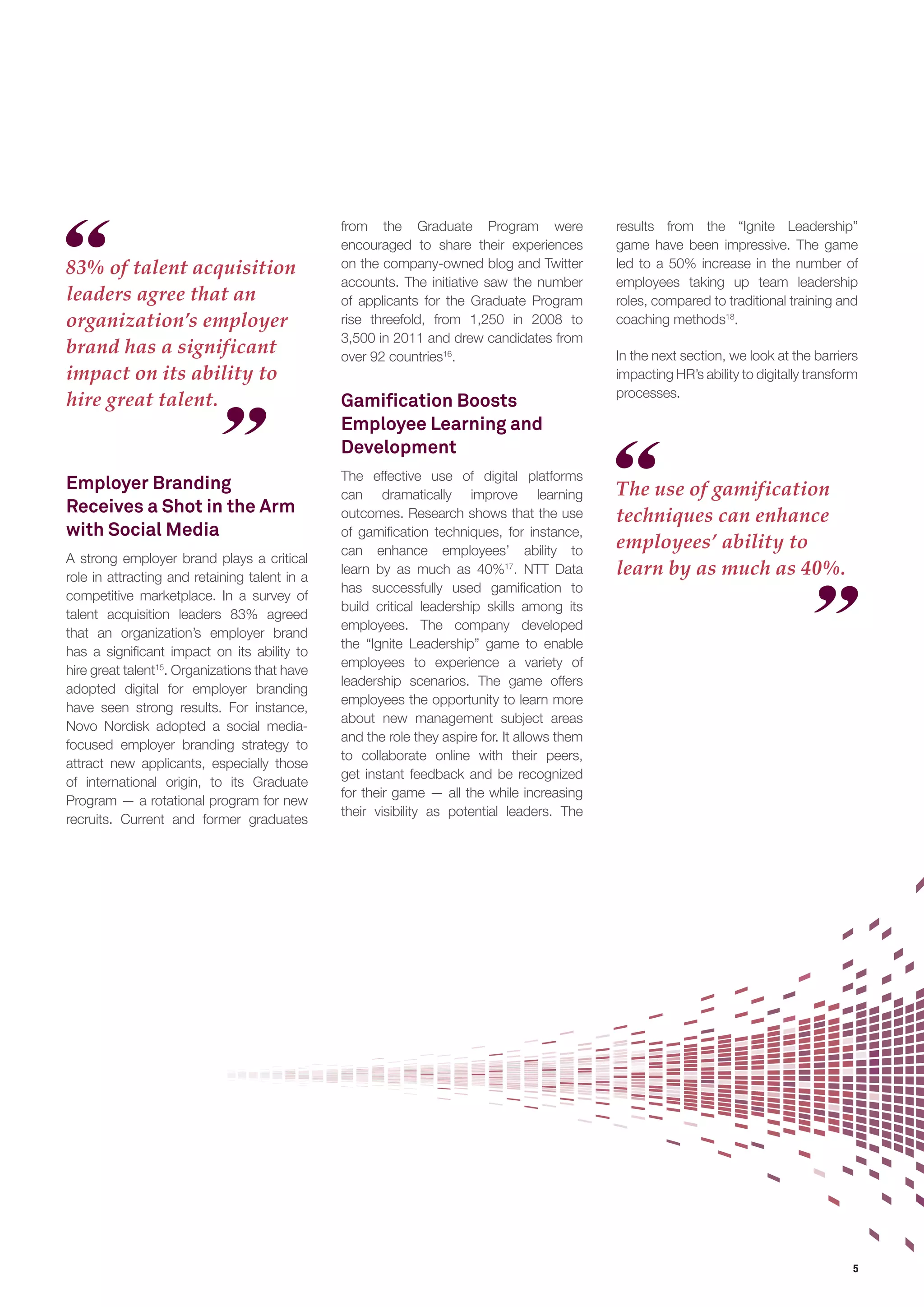5 
83% of talent acquisition 
leaders agree that an 
organization’s employer 
brand has a significant 
impact on its ability to 
hire great talent. 
The use of gamification 
techniques can enhance 
employees’ ability to 
learn by as much as 40%. 
Employer Branding 
Receives a Shot in the Arm 
with Social Media 
A strong employer brand plays a critical 
role in attracting and retaining talent in a 
competitive marketplace. In a survey of 
talent acquisition leaders 83% agreed 
that an organization’s employer brand 
has a significant impact on its ability to 
hire great talent15. Organizations that have 
adopted digital for employer branding 
have seen strong results. For instance, 
Novo Nordisk adopted a social media-focused 
employer branding strategy to 
attract new applicants, especially those 
of international origin, to its Graduate 
Program — a rotational program for new 
recruits. Current and former graduates 
from the Graduate Program were 
encouraged to share their experiences 
on the company-owned blog and Twitter 
accounts. The initiative saw the number 
of applicants for the Graduate Program 
rise threefold, from 1,250 in 2008 to 
3,500 in 2011 and drew candidates from 
over 92 countries16. 
Gamification Boosts 
Employee Learning and 
Development 
The effective use of digital platforms 
can dramatically improve learning 
outcomes. Research shows that the use 
of gamification techniques, for instance, 
can enhance employees’ ability to 
learn by as much as 40%17. NTT Data 
has successfully used gamification to 
build critical leadership skills among its 
employees. The company developed 
the “Ignite Leadership” game to enable 
employees to experience a variety of 
leadership scenarios. The game offers 
employees the opportunity to learn more 
about new management subject areas 
and the role they aspire for. It allows them 
to collaborate online with their peers, 
get instant feedback and be recognized 
for their game — all the while increasing 
their visibility as potential leaders. The 
results from the “Ignite Leadership” 
game have been impressive. The game 
led to a 50% increase in the number of 
employees taking up team leadership 
roles, compared to traditional training and 
coaching methods18. 
In the next section, we look at the barriers 
impacting HR’s ability to digitally transform 
processes. 
 