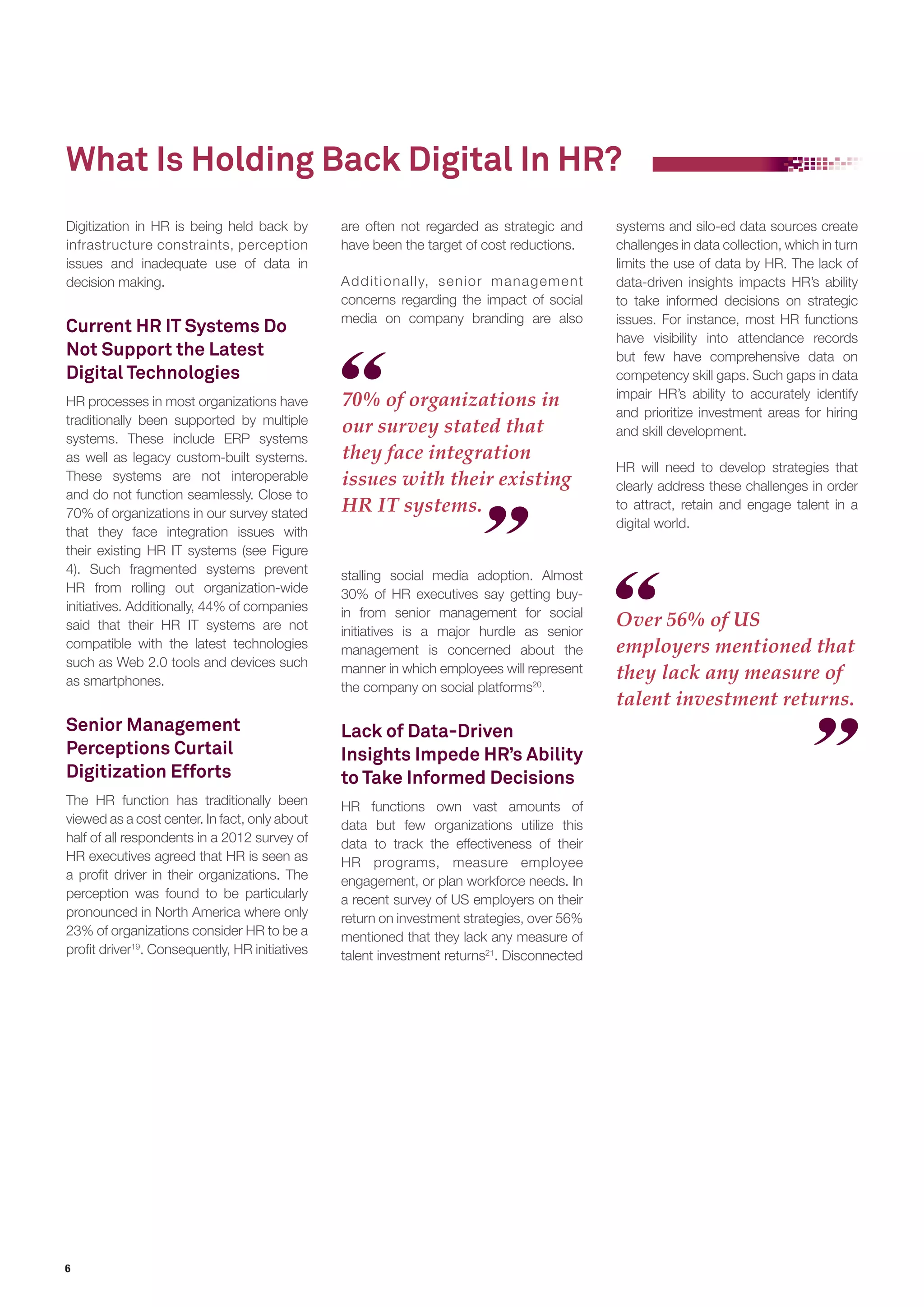 What Is Holding Back Digital In HR? 
6 
stalling social media adoption. Almost 
30% of HR executives say getting buy-in 
from senior management for social 
initiatives is a major hurdle as senior 
management is concerned about the 
manner in which employees will represent 
the company on social platforms20. 
Lack of Data-Driven 
Insights Impede HR’s Ability 
to Take Informed Decisions 
HR functions own vast amounts of 
data but few organizations utilize this 
data to track the effectiveness of their 
HR programs, measure employee 
engagement, or plan workforce needs. In 
a recent survey of US employers on their 
return on investment strategies, over 56% 
mentioned that they lack any measure of 
talent investment returns21. Disconnected 
Digitization in HR is being held back by 
infrastructure constraints, perception 
issues and inadequate use of data in 
decision making. 
Current HR IT Systems Do 
Not Support the Latest 
Digital Technologies 
HR processes in most organizations have 
traditionally been supported by multiple 
systems. These include ERP systems 
as well as legacy custom-built systems. 
These systems are not interoperable 
and do not function seamlessly. Close to 
70% of organizations in our survey stated 
that they face integration issues with 
their existing HR IT systems (see Figure 
4). Such fragmented systems prevent 
HR from rolling out organization-wide 
initiatives. Additionally, 44% of companies 
said that their HR IT systems are not 
compatible with the latest technologies 
such as Web 2.0 tools and devices such 
as smartphones. 
Senior Management 
Perceptions Curtail 
Digitization Efforts 
The HR function has traditionally been 
viewed as a cost center. In fact, only about 
half of all respondents in a 2012 survey of 
HR executives agreed that HR is seen as 
a profit driver in their organizations. The 
perception was found to be particularly 
pronounced in North America where only 
23% of organizations consider HR to be a 
profit driver19. Consequently, HR initiatives 
70% of organizations in 
our survey stated that 
they face integration 
issues with their existing 
HR IT systems. 
Over 56% of US 
employers mentioned that 
they lack any measure of 
talent investment returns. 
are often not regarded as strategic and 
have been the target of cost reductions. 
Additionally, senior management 
concerns regarding the impact of social 
media on company branding are also 
systems and silo-ed data sources create 
challenges in data collection, which in turn 
limits the use of data by HR. The lack of 
data-driven insights impacts HR’s ability 
to take informed decisions on strategic 
issues. For instance, most HR functions 
have visibility into attendance records 
but few have comprehensive data on 
competency skill gaps. Such gaps in data 
impair HR’s ability to accurately identify 
and prioritize investment areas for hiring 
and skill development. 
HR will need to develop strategies that 
clearly address these challenges in order 
to attract, retain and engage talent in a 
digital world. 
 