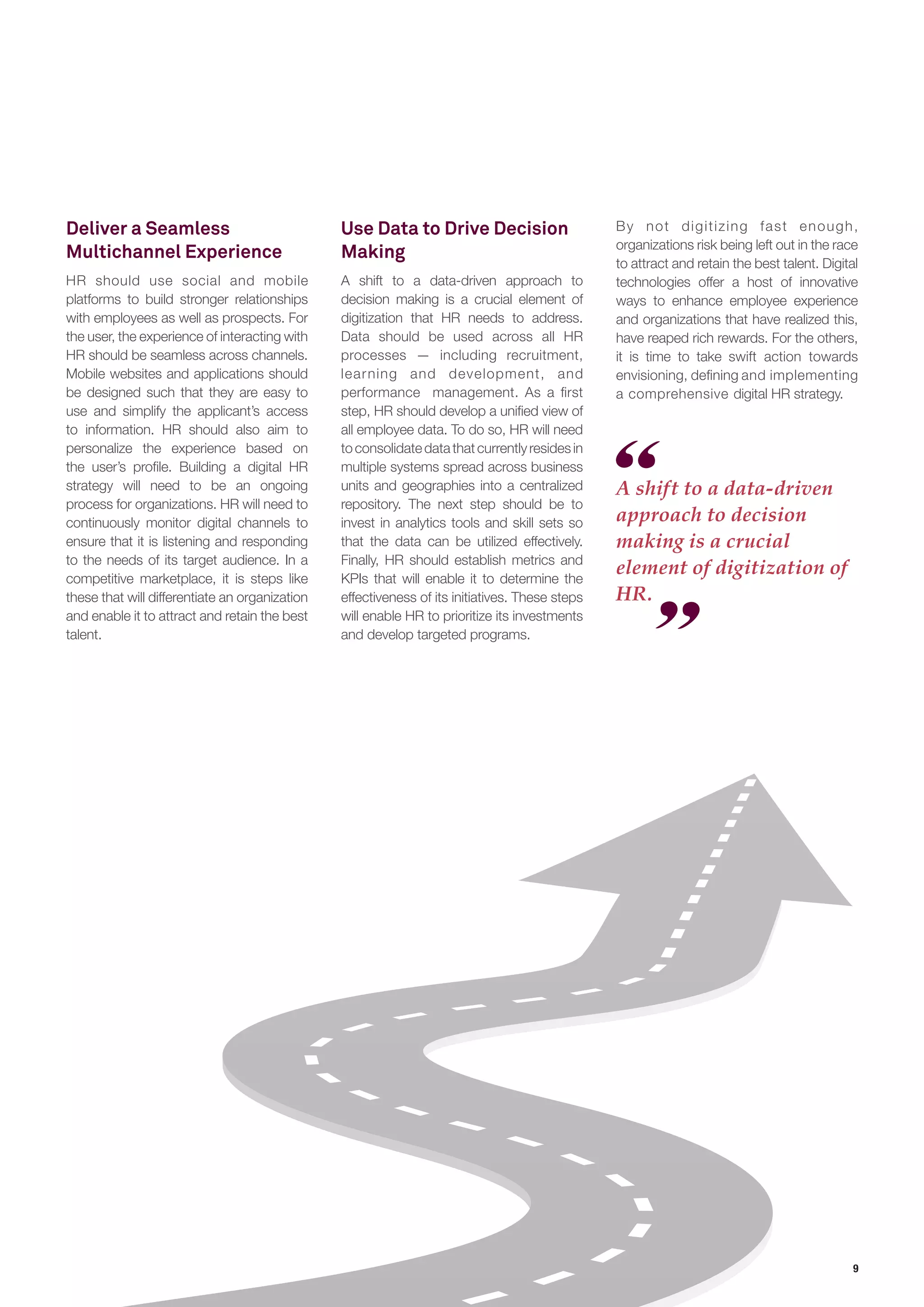 9 
Deliver a Seamless 
Multichannel Experience 
HR should use social and mobile 
platforms to build stronger relationships 
with employees as well as prospects. For 
the user, the experience of interacting with 
HR should be seamless across channels. 
Mobile websites and applications should 
be designed such that they are easy to 
use and simplify the applicant’s access 
to information. HR should also aim to 
personalize the experience based on 
the user’s profile. Building a digital HR 
strategy will need to be an ongoing 
process for organizations. HR will need to 
continuously monitor digital channels to 
ensure that it is listening and responding 
to the needs of its target audience. In a 
competitive marketplace, it is steps like 
these that will differentiate an organization 
and enable it to attract and retain the best 
talent. 
A shift to a data-driven 
approach to decision 
making is a crucial 
element of digitization of 
HR. 
Use Data to Drive Decision 
Making 
A shift to a data-driven approach to 
decision making is a crucial element of 
digitization that HR needs to address. 
Data should be used across all HR 
processes — including recruitment, 
learning and development, and 
performance management. As a first 
step, HR should develop a unified view of 
all employee data. To do so, HR will need 
to consolidate data that currently resides in 
multiple systems spread across business 
units and geographies into a centralized 
repository. The next step should be to 
invest in analytics tools and skill sets so 
that the data can be utilized effectively. 
Finally, HR should establish metrics and 
KPIs that will enable it to determine the 
effectiveness of its initiatives. These steps 
will enable HR to prioritize its investments 
and develop targeted programs. 
By not digitizing fast enough, 
organizations risk being left out in the race 
to attract and retain the best talent. Digital 
technologies offer a host of innovative 
ways to enhance employee experience 
and organizations that have realized this, 
have reaped rich rewards. For the others, 
it is time to take swift action towards 
envisioning, defining and implementing 
a comprehensive digital HR strategy. 
 