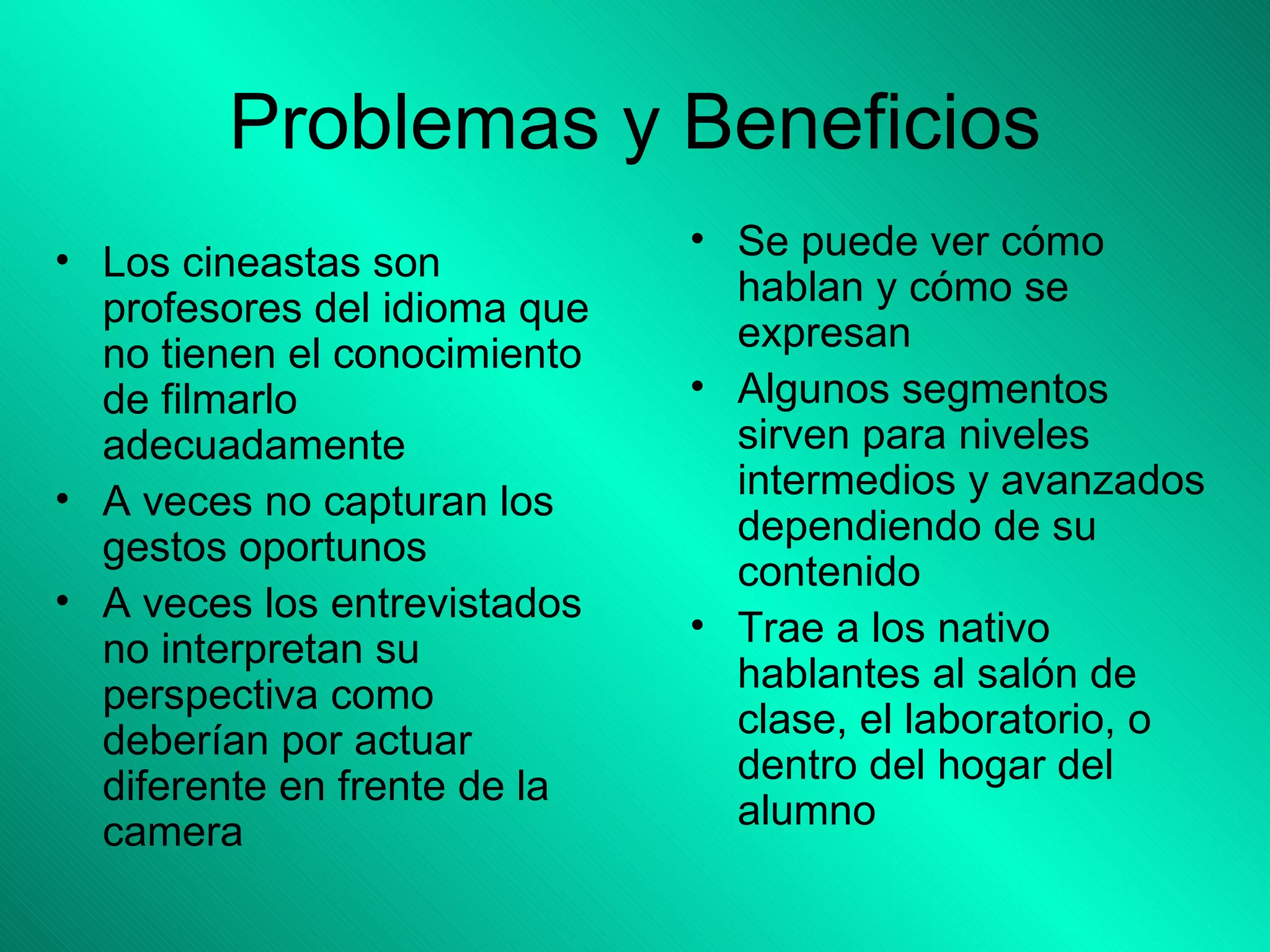 Problemas y Beneficios Se puede ver cómo hablan y cómo se expresan Algunos segmentos sirven para niveles intermedios y avanzados dependiendo de su contenido Trae a los nativo hablantes al salón de clase, el laboratorio, o dentro del hogar del alumno Los cineastas son profesores del idioma que no tienen el conocimiento de filmarlo adecuadamente A veces no capturan los gestos oportunos A veces los entrevistados no interpretan su perspectiva como deberían por actuar diferente en frente de la camera 