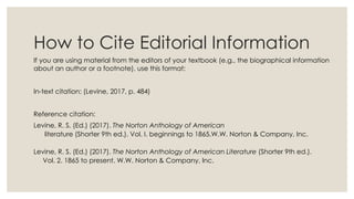 How to Cite Editorial Information
If you are using material from the editors of your textbook (e.g., the biographical information
about an author or a footnote), use this format:
In-text citation: (Levine, 2017, p. 484)
Reference citation:
Levine, R. S. (Ed.) (2017). The Norton Anthology of American
literature (Shorter 9th ed.). Vol. I. beginnings to 1865.W.W. Norton & Company, Inc.
Levine, R. S. (Ed.) (2017). The Norton Anthology of American Literature (Shorter 9th ed.).
Vol. 2. 1865 to present. W.W. Norton & Company, Inc.
 