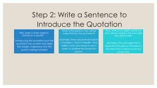 Step 2: Write a Sentence to
Introduce the Quotation
Why does a writer need to
introduce a quote?
Introducing the quotation puts the
quotation into context and helps
the reader understand why the
quote is being included.
What is the position that will be
supported by the quotation?
Example: There are several maxims
in Franklin’s “Way to Wealth” that
reflect what one needs to do in
order to achieve the American
Dream.
Now write a complete sentence
that clearly explains the example
you will provide.
Example: One principle that is
repeated throughout the essay is
the idea that a person must not
waste time.
 
