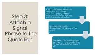 Step 3:
Attach a
Signal
Phrase to the
Quotation
A signal phrase helps ease the
reader into your chosen
quotation. It does not need
to be complex; a few words or
orient the reader will suffice.
Signal Phrase: Franklin
demonstrates this idea when he
writes,
Quotation: “But dost thou love
life, then do not squander time,
for that’s the stuff life is made
of”
 