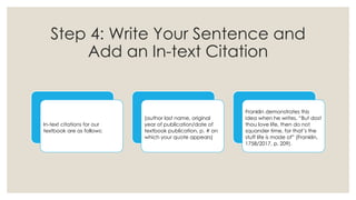 Step 4: Write Your Sentence and
Add an In-text Citation
In-text citations for our
textbook are as follows:
(author last name, original
year of publication/date of
textbook publication, p. # on
which your quote appears)
Franklin demonstrates this
idea when he writes, “But dost
thou love life, then do not
squander time, for that’s the
stuff life is made of” (Franklin,
1758/2017, p. 209).
 