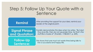 Step 5: Follow Up Your Quote with a
Sentence
After providing the support for your
reader of the original point.
idea, remind your
Remind
Franklin demonstrates this idea when he writes, “But dost
thou love life, then do not squander time, for that’s the
stuff life is made of” (Franklin, 1758/2017, p. 209).
Signal Phrase
and Quotation:
This shows that one must not waste time being idle to
live a successful and happy life.
Follow-Up
Sentence:
 