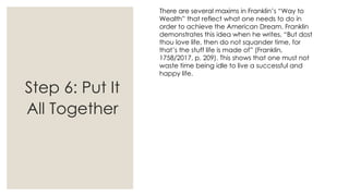 There are several maxims in Franklin’s “Way to
Wealth” that reflect what one needs to do in
order to achieve the American Dream. Franklin
demonstrates this idea when he writes, “But dost
thou love life, then do not squander time, for
that’s the stuff life is made of” (Franklin,
1758/2017, p. 209). This shows that one must not
waste time being idle to live a successful and
happy life.
Step 6: Put It
All Together
 