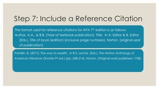 Step 7: Include a Reference Citation
The format used for reference citations for APA 7th edition is as follows:
Author, A.A., & B.B. (Year of textbook publication). Title. In A. Editor & B. Editor
(Eds.), Title of book (edition) (inclusive page numbers). Norton. (original year
of publication).
Franklin, B. (2017). The way to wealth. In R.S. Levine, (Eds.), The Norton Anthology of
American literature (Shorter 9th ed.) (pp. 208-214). Norton. (Original work published 1758).
-
 