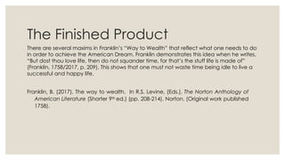 The Finished Product
There are several maxims in Franklin’s “Way to Wealth” that reflect what one needs to do
in order to achieve the American Dream. Franklin demonstrates this idea when he writes,
“But dost thou love life, then do not squander time, for that’s the stuff life is made of”
(Franklin, 1758/2017, p. 209). This shows that one must not waste time being idle to live a
successful and happy life.
Franklin, B. (2017). The way to wealth. In R.S. Levine, (Eds.), The Norton Anthology of
American Literature (Shorter 9th ed.) (pp. 208-214). Norton. (Original work published
1758).
 