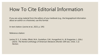 How To Cite Editorial Information
If you are using material from the editors of your textbook (e.g., the biographical information
about an author or a footnote), use this format:
In-text citation: (Levine et al., 2023, p. 195)
Reference citation:
Levine, R. S., G. Avilez, Elliott, M.A., Gustafson, S.M., Hungerford, A., & Siraganian, L. (Eds.)
(2023). The Norton anthology of American literature (Shorter 10th ed.). (Vols. 1-2).
Norton.
 