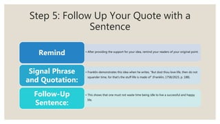 Step 5: Follow Up Your Quote with a
Sentence
• After providing the support for your idea, remind your readers of your original point.
Remind
• Franklin demonstrates this idea when he writes, “But dost thou love life, then do not
squander time, for that’s the stuff life is made of” (Franklin, 1758/2023, p. 188).
Signal Phrase
and Quotation:
• This shows that one must not waste time being idle to live a successful and happy
life.
Follow-Up
Sentence:
 