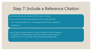 Step 7: Include a Reference Citation
The format used for reference citations for APA 7th edition is as follows:
Author, A.A., & B.B. (Year of textbook publication). Title. In A. Editor & B. Editor
(Eds.), Title of book (edition, Vol. #, inclusive page numbers). Norton. (original year
of publication).
Franklin, B. (2023). The way to wealth. In R.S. Levine, G. Avilez, M.A. Elliott, S.M. Gustafson,
A. Hungerford, & L. Siraganian (Eds.), The Norton Anthology of American literature
(Shorter 10th ed., Vol. 1. pp. 188-194). Norton. (Original work published 1758)
 