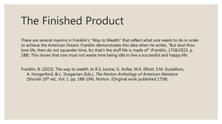 The Finished Product
There are several maxims in Franklin’s “Way to Wealth” that reflect what one needs to do in order
to achieve the American Dream. Franklin demonstrates this idea when he writes, “But dost thou
love life, then do not squander time, for that’s the stuff life is made of” (Franklin, 1758/2023, p.
188). This shows that one must not waste time being idle to live a successful and happy life.
Franklin, B. (2023). The way to wealth. In R.S. Levine, G. Avilez, M.A. Elliott, S.M. Gustafson,
A. Hungerford, & L. Siraganian (Eds.), The Norton Anthology of American literature
(Shorter 10th ed., Vol. 1. pp. 188-194). Norton. (Original work published 1758)
 