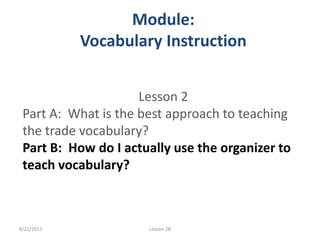 Module:
            Vocabulary Instruction


                     Lesson 2
 Part A: What is the best approach to teaching
 the trade vocabulary?
 Part B: How do I actually use the organizer to
 teach vocabulary?



8/22/2012             Lesson 2B
 