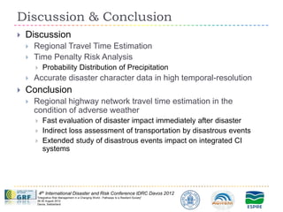 Discussion & Conclusion
   Discussion
       Regional Travel Time Estimation
       Time Penalty Risk Analysis
            Probability Distribution of Precipitation
       Accurate disaster character data in high temporal-resolution
   Conclusion
       Regional highway network travel time estimation in the
        condition of adverse weather
            Fast evaluation of disaster impact immediately after disaster
            Indirect loss assessment of transportation by disastrous events
            Extended study of disastrous events impact on integrated CI
             systems




            4th International Disaster and Risk Conference IDRC Davos 2012
        "Integrative Risk Management in a Changing World - Pathways to a Resilient Society"
        26-30 August 2012
        Davos, Switzerland
 