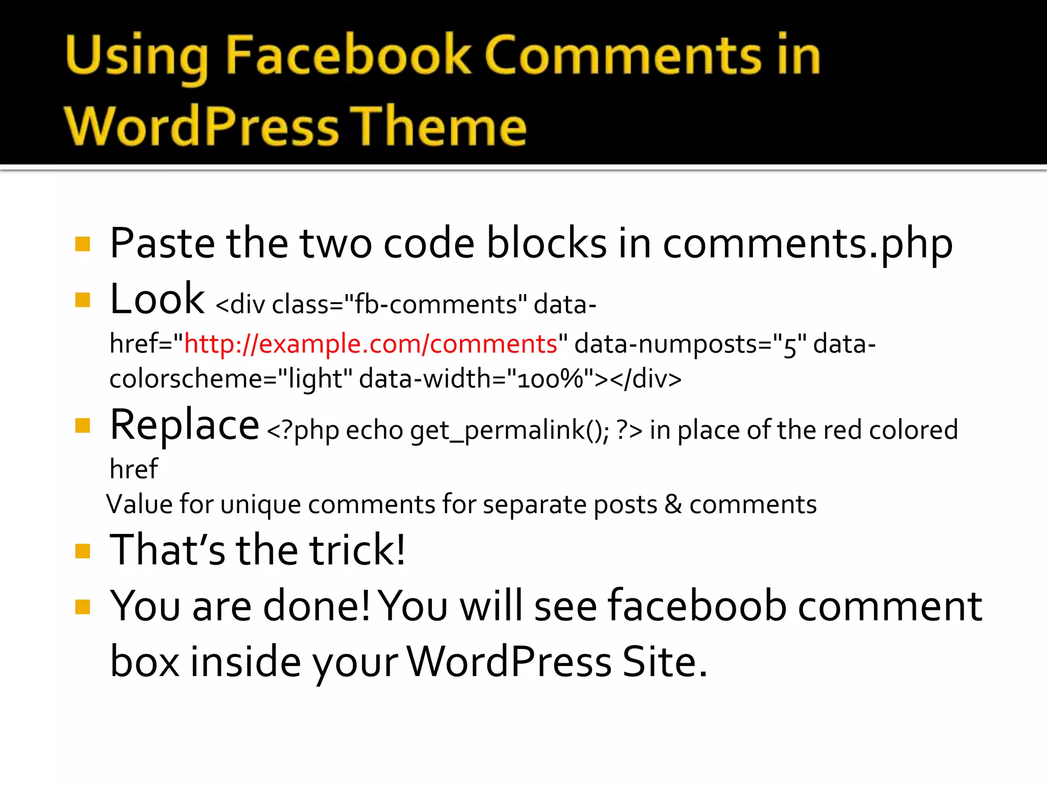  Paste the two code blocks in comments.php
 Look <div class="fb-comments" data-
href="http://example.com/comments" data-numposts="5" data-
colorscheme="light" data-width="100%"></div>
 Replace<?php echo get_permalink(); ?> in place of the red colored
href
Value for unique comments for separate posts & comments
 That’s the trick!
 You are done!You will see faceboob comment
box inside yourWordPress Site.
 