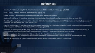 References
Alshamsi, A. and Saito,T., 2005, March. A technical comparison of IPSec and SSL. In null (pp. 395-398). IEEE.
Davis, C. (1995). Firewall Consortium. Network Security, 1995(9), p.9.
Kahate, A. (2003). Cryptography and network security. New Delhi:Tata McGraw-Hill Pub.
Markham,T. and Payne, C., 2001, June. Security at the network edge: A distributed firewall architecture. In discex (p. 0279). IEEE.
Meredith, L.M., 2003, April. A summary of the autonomic distributed firewalls (ADF) project. In DARPA Information Survivability Conference and
Exposition, 2003. Proceedings (Vol. 2, pp. 260-265). IEEE.
Payne, C. and Markham,T., 2001, December. Architecture and applications for a distributed embedded firewall. In Computer Security Applications
Conference, 2001. ACSAC 2001. Proceedings 17th Annual (pp. 329-336). IEEE.
Ramsurrun,V. and Soyjaudah, K.M.S., 2009, January. A stateful CSG-based distributed firewall architecture for robust distributed security. In
Communication Systems and Networks andWorkshops, 2009. COMSNETS 2009. First International (pp. 1-10). IEEE.
Slideshare.net, (2016). Rationalization and Defense in Depth -Two Steps Closer to the Clouds. [online]Available at:
http://www.slideshare.net/OTNArchbeat/rationalization-and-defense-in-depth-two-steps-closer-to-the-clouds [Accessed 13 Jan. 2016].
Stallings, W. and Stallings, W. (1999). Cryptography and network security. Upper Saddle River, N.J.: Prentice Hall.
 